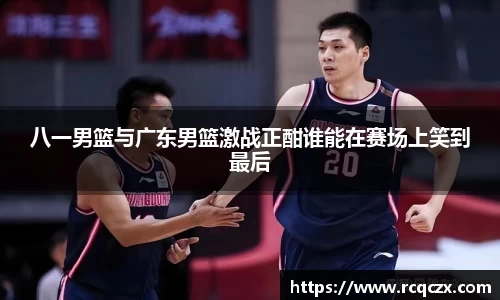 八一男篮与广东男篮激战正酣谁能在赛场上笑到最后